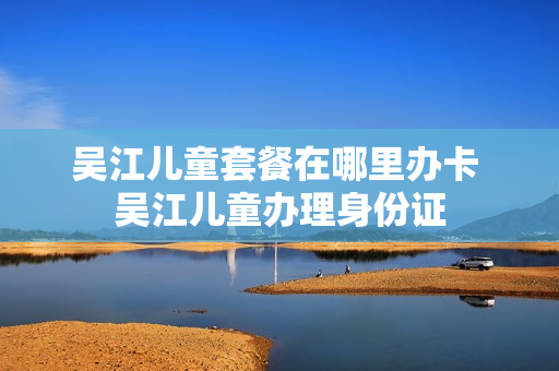 吴江儿童套餐在哪里办卡 吴江儿童办理身份证