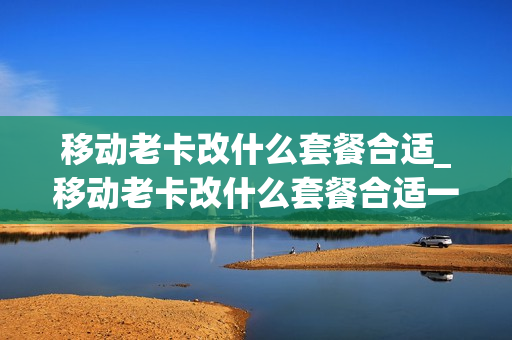 移动老卡改什么套餐合适_移动老卡改什么套餐合适一点