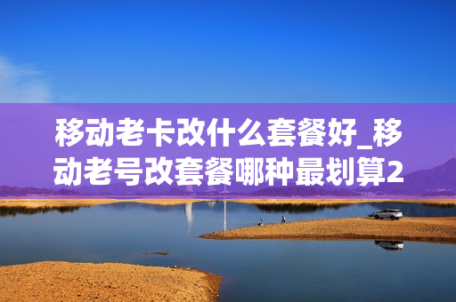 移动老卡改什么套餐好_移动老号改套餐哪种最划算2020