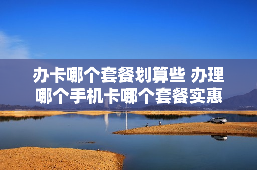 办卡哪个套餐划算些 办理哪个手机卡哪个套餐实惠