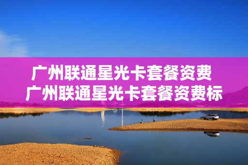 广州联通星光卡套餐资费 广州联通星光卡套餐资费标准