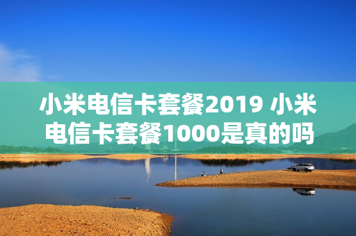 小米电信卡套餐2019 小米电信卡套餐1000是真的吗