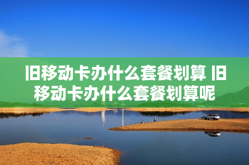 旧移动卡办什么套餐划算 旧移动卡办什么套餐划算呢