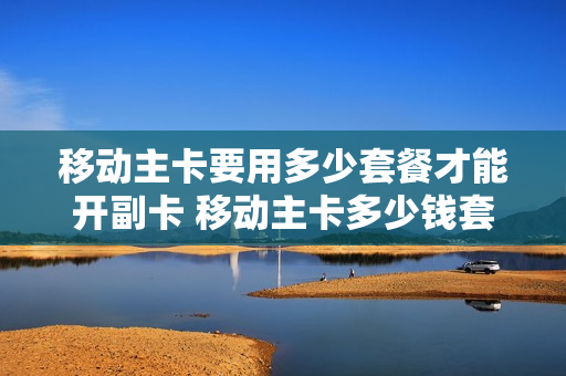 移动主卡要用多少套餐才能开副卡 移动主卡多少钱套餐可以开副卡