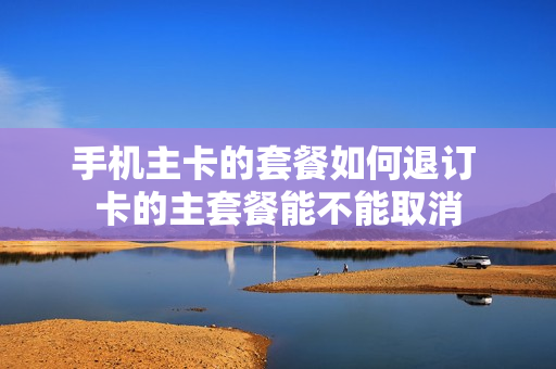 手机主卡的套餐如何退订 卡的主套餐能不能取消