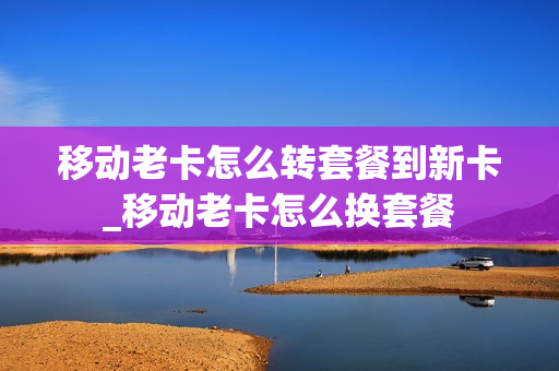 移动老卡怎么转套餐到新卡_移动老卡怎么换套餐