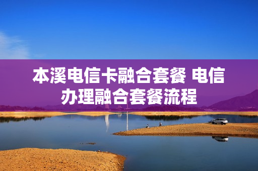 本溪电信卡融合套餐 电信办理融合套餐流程