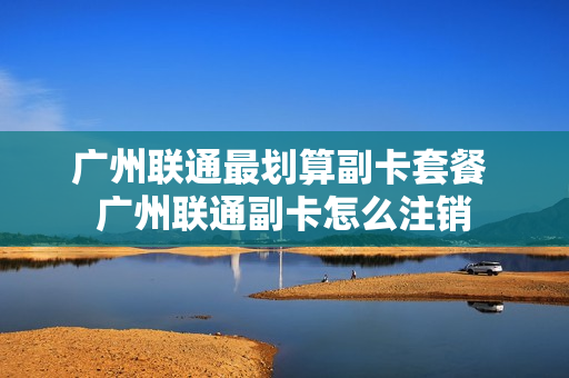 广州联通最划算副卡套餐 广州联通副卡怎么注销