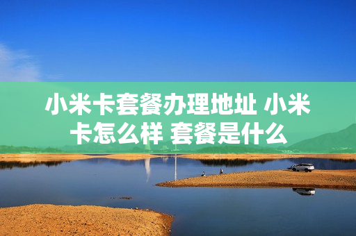 小米卡套餐办理地址 小米卡怎么样 套餐是什么