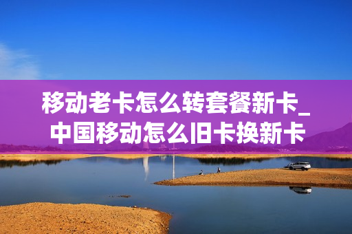 移动老卡怎么转套餐新卡_中国移动怎么旧卡换新卡