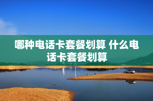 哪种电话卡套餐划算 什么电话卡套餐划算