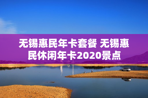 无锡惠民年卡套餐 无锡惠民休闲年卡2020景点