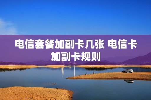 电信套餐加副卡几张 电信卡加副卡规则
