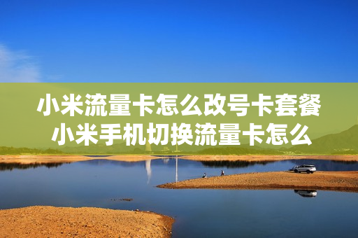 小米流量卡怎么改号卡套餐 小米手机切换流量卡怎么切换