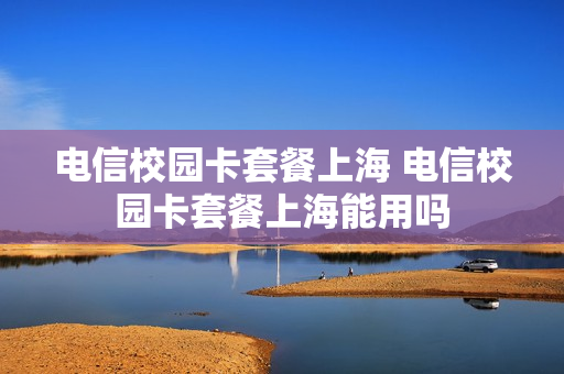 电信校园卡套餐上海 电信校园卡套餐上海能用吗