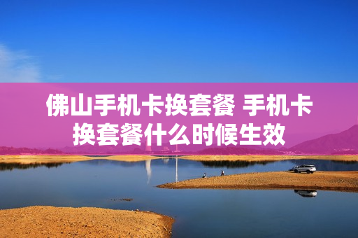 佛山手机卡换套餐 手机卡换套餐什么时候生效