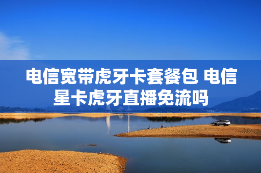 电信宽带虎牙卡套餐包 电信星卡虎牙直播免流吗