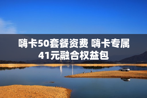 嗨卡50套餐资费 嗨卡专属41元融合权益包