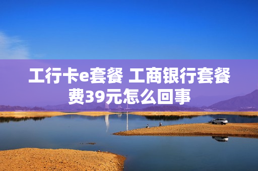 工行卡e套餐 工商银行套餐费39元怎么回事