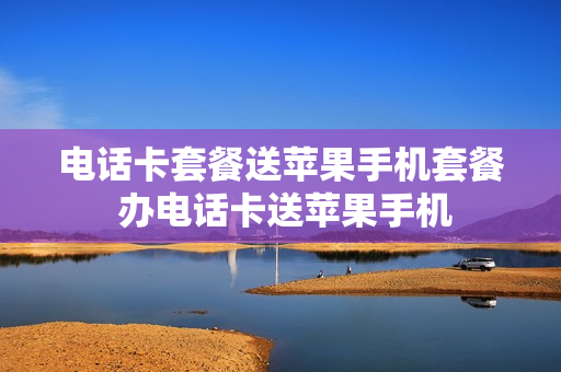 电话卡套餐送苹果手机套餐 办电话卡送苹果手机