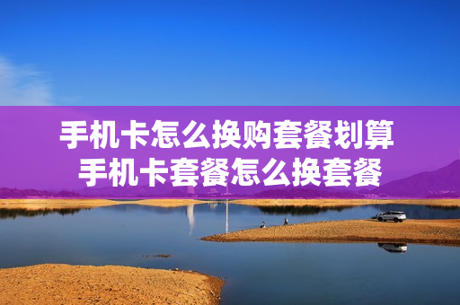 手机卡怎么换购套餐划算 手机卡套餐怎么换套餐