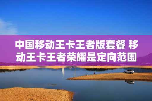 中国移动王卡王者版套餐 移动王卡王者荣耀是定向范围内吗