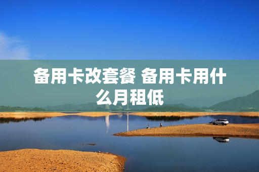 备用卡改套餐 备用卡用什么月租低