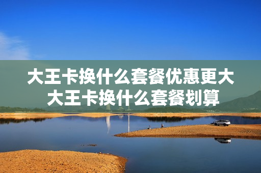 大王卡换什么套餐优惠更大 大王卡换什么套餐划算