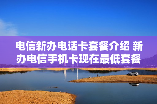 电信新办电话卡套餐介绍 新办电信手机卡现在最低套餐是多少?