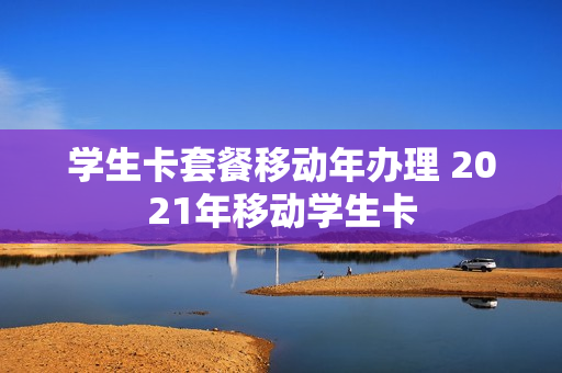 学生卡套餐移动年办理 2021年移动学生卡