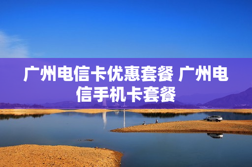 广州电信卡优惠套餐 广州电信手机卡套餐