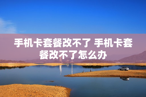 手机卡套餐改不了 手机卡套餐改不了怎么办