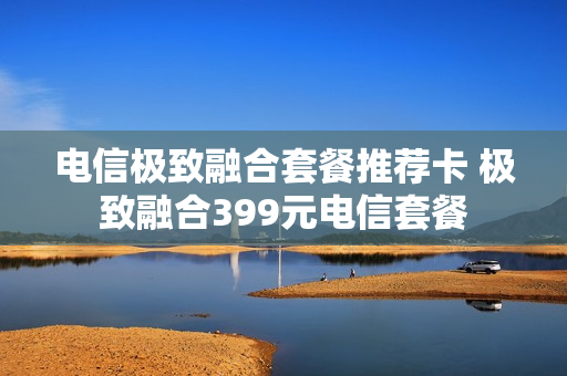 电信极致融合套餐推荐卡 极致融合399元电信套餐