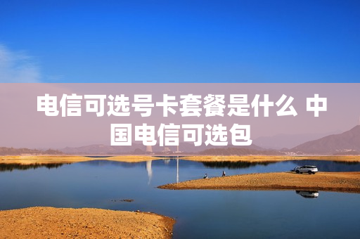 电信可选号卡套餐是什么 中国电信可选包