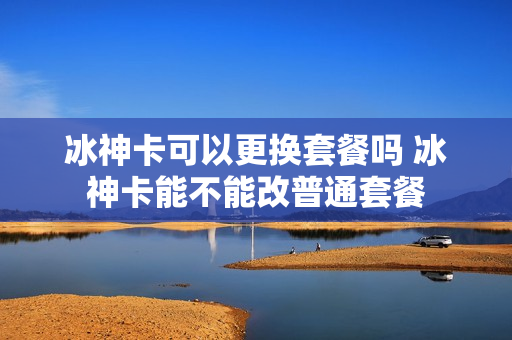 冰神卡可以更换套餐吗 冰神卡能不能改普通套餐
