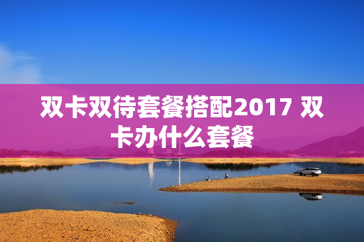 双卡双待套餐搭配2017 双卡办什么套餐