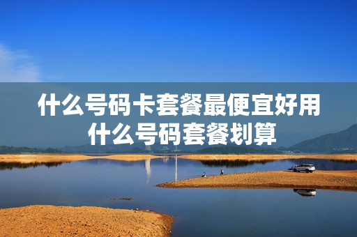 什么号码卡套餐最便宜好用 什么号码套餐划算
