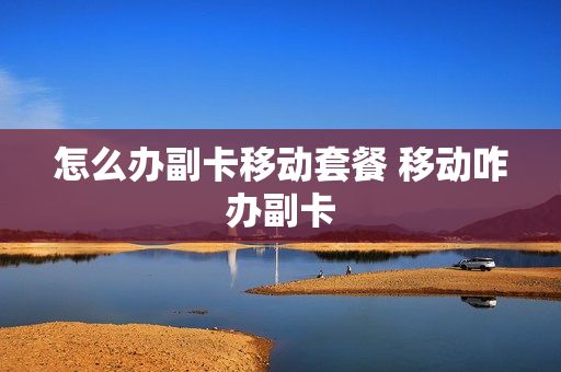 怎么办副卡移动套餐 移动咋办副卡
