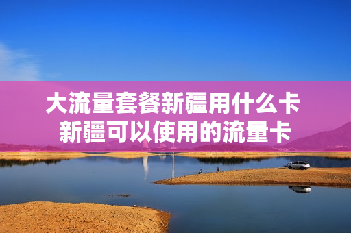 大流量套餐新疆用什么卡 新疆可以使用的流量卡