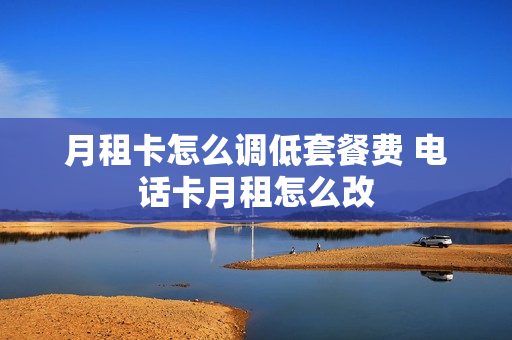 月租卡怎么调低套餐费 电话卡月租怎么改