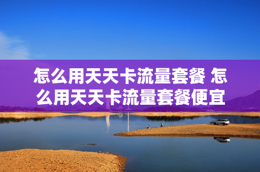 怎么用天天卡流量套餐 怎么用天天卡流量套餐便宜