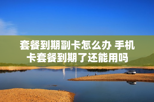 套餐到期副卡怎么办 手机卡套餐到期了还能用吗