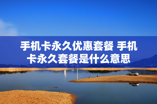 手机卡永久优惠套餐 手机卡永久套餐是什么意思
