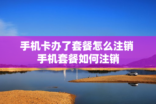 手机卡办了套餐怎么注销 手机套餐如何注销