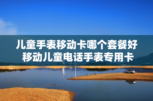 儿童手表移动卡哪个套餐好 移动儿童电话手表专用卡