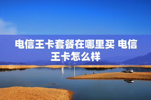 电信王卡套餐在哪里买 电信王卡怎么样