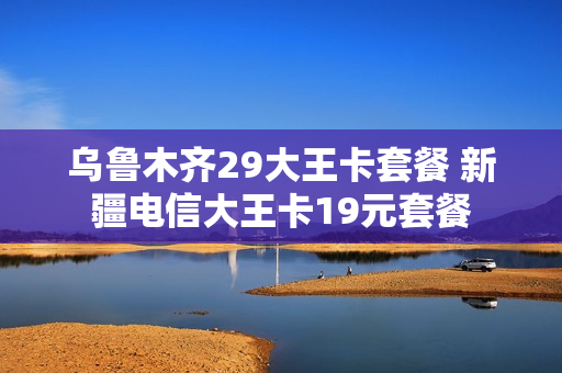 乌鲁木齐29大王卡套餐 新疆电信大王卡19元套餐