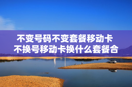 不变号码不变套餐移动卡 不换号移动卡换什么套餐合适
