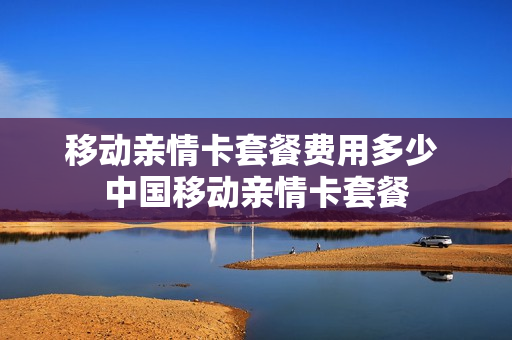 移动亲情卡套餐费用多少 中国移动亲情卡套餐