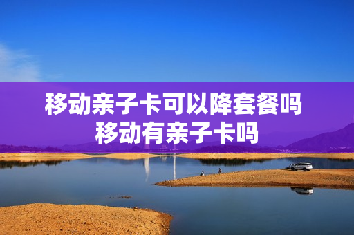 移动亲子卡可以降套餐吗 移动有亲子卡吗